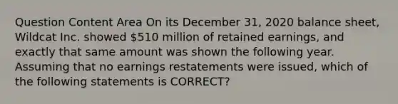 Question Content Area On its December 31, 2020 balance sheet, Wildcat Inc. showed 510 million of retained earnings, and exactly that same amount was shown the following year. Assuming that no earnings restatements were issued, which of the following statements is CORRECT?