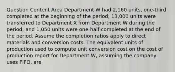 Question Content Area Department W had 2,160 units, one-third completed at the beginning of the period; 13,000 units were transferred to Department X from Department W during the period; and 1,050 units were one-half completed at the end of the period. Assume the completion ratios apply to direct materials and conversion costs. The equivalent units of production used to compute unit conversion cost on the cost of production report for Department W, assuming the company uses FIFO, are