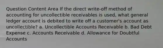 Question Content Area If the direct write-off method of accounting for uncollectible receivables is used, what general ledger account is debited to write off a customer's account as uncollectible? a. Uncollectible Accounts Receivable b. Bad Debt Expense c. Accounts Receivable d. Allowance for Doubtful Accounts