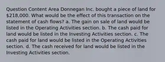 Question Content Area Donnegan Inc. bought a piece of land for 218,000. What would be the effect of this transaction on the statement of cash flows? a. The gain on sale of land would be listed in the Operating Activities section. b. The cash paid for land would be listed in the Investing Activities section. c. The cash paid for land would be listed in the Operating Activities section. d. The cash received for land would be listed in the Investing Activities section.