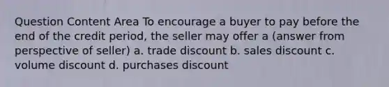 Question Content Area To encourage a buyer to pay before the end of the credit period, the seller may offer a (answer from perspective of seller) a. trade discount b. sales discount c. volume discount d. purchases discount