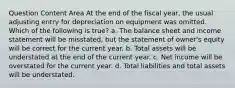 Question Content Area At the end of the fiscal year, the usual adjusting entry for depreciation on equipment was omitted. Which of the following is true? a. The balance sheet and income statement will be misstated, but the statement of owner's equity will be correct for the current year. b. Total assets will be understated at the end of the current year. c. Net income will be overstated for the current year. d. Total liabilities and total assets will be understated.