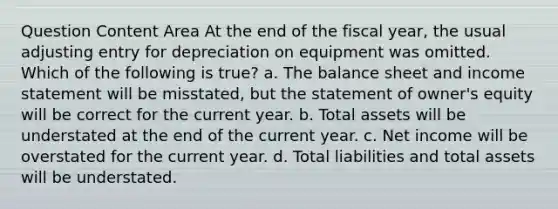 Question Content Area At the end of the fiscal year, the usual adjusting entry for depreciation on equipment was omitted. Which of the following is true? a. The balance sheet and income statement will be misstated, but the statement of owner's equity will be correct for the current year. b. Total assets will be understated at the end of the current year. c. Net income will be overstated for the current year. d. Total liabilities and total assets will be understated.