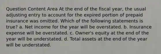 Question Content Area At the end of the fiscal year, the usual adjusting entry to account for the expired portion of prepaid insurance was omitted. Which of the following statements is true? a. Net income for the year will be overstated. b. Insurance expense will be overstated. c. Owner's equity at the end of the year will be understated. d. Total assets at the end of the year will be understated.