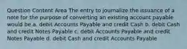 Question Content Area The entry to journalize the issuance of a note for the purpose of converting an existing account payable would be a. debit Accounts Payable and credit Cash b. debit Cash and credit Notes Payable c. debit Accounts Payable and credit Notes Payable d. debit Cash and credit Accounts Payable