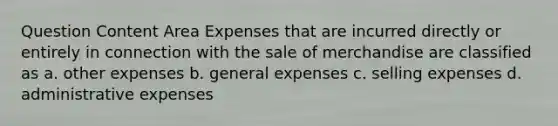 Question Content Area Expenses that are incurred directly or entirely in connection with the sale of merchandise are classified as a. other expenses b. general expenses c. selling expenses d. administrative expenses