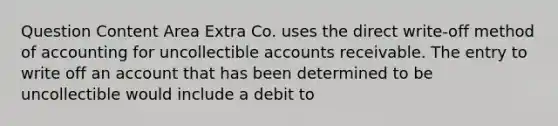 Question Content Area Extra Co. uses the direct write-off method of accounting for uncollectible accounts receivable. The entry to write off an account that has been determined to be uncollectible would include a debit to