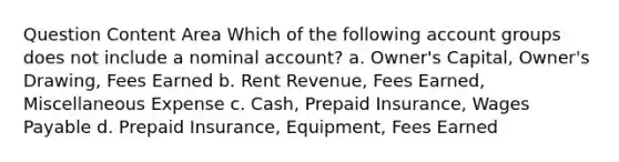 Question Content Area Which of the following account groups does not include a nominal account? a. Owner's Capital, Owner's Drawing, Fees Earned b. Rent Revenue, Fees Earned, Miscellaneous Expense c. Cash, Prepaid Insurance, Wages Payable d. Prepaid Insurance, Equipment, Fees Earned