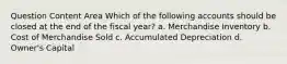 Question Content Area Which of the following accounts should be closed at the end of the fiscal year? a. Merchandise Inventory b. Cost of Merchandise Sold c. Accumulated Depreciation d. Owner's Capital