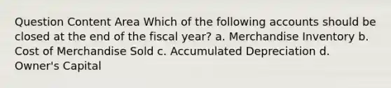 Question Content Area Which of the following accounts should be closed at the end of the fiscal year? a. Merchandise Inventory b. Cost of Merchandise Sold c. Accumulated Depreciation d. Owner's Capital