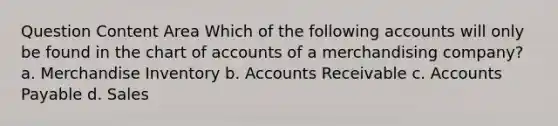 Question Content Area Which of the following accounts will only be found in the chart of accounts of a merchandising company? a. Merchandise Inventory b. Accounts Receivable c. Accounts Payable d. Sales