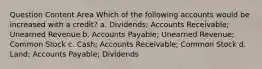 Question Content Area Which of the following accounts would be increased with a credit? a. Dividends; Accounts Receivable; Unearned Revenue b. Accounts Payable; Unearned Revenue; Common Stock c. Cash; Accounts Receivable; Common Stock d. Land; Accounts Payable; Dividends