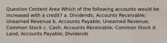 Question Content Area Which of the following accounts would be increased with a credit? a. Dividends; Accounts Receivable; Unearned Revenue b. Accounts Payable; Unearned Revenue; Common Stock c. Cash; Accounts Receivable; Common Stock d. Land; Accounts Payable; Dividends