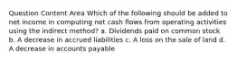 Question Content Area Which of the following should be added to net income in computing net cash flows from operating activities using the indirect method? a. Dividends paid on common stock b. A decrease in accrued liabilities c. A loss on the sale of land d. A decrease in accounts payable