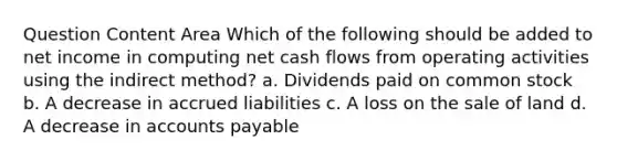 Question Content Area Which of the following should be added to net income in computing net cash flows from operating activities using the indirect method? a. Dividends paid on common stock b. A decrease in accrued liabilities c. A loss on the sale of land d. A decrease in <a href='https://www.questionai.com/knowledge/kWc3IVgYEK-accounts-payable' class='anchor-knowledge'>accounts payable</a>