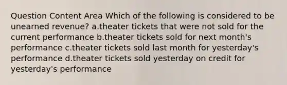 Question Content Area Which of the following is considered to be unearned revenue? a.theater tickets that were not sold for the current performance b.theater tickets sold for next month's performance c.theater tickets sold last month for yesterday's performance d.theater tickets sold yesterday on credit for yesterday's performance