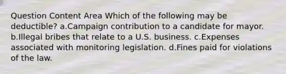 Question Content Area Which of the following may be deductible? a.Campaign contribution to a candidate for mayor. b.Illegal bribes that relate to a U.S. business. c.Expenses associated with monitoring legislation. d.Fines paid for violations of the law.