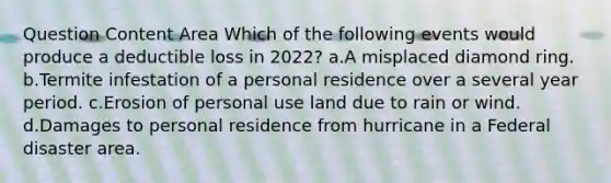 Question Content Area Which of the following events would produce a deductible loss in 2022? a.A misplaced diamond ring. b.Termite infestation of a personal residence over a several year period. c.Erosion of personal use land due to rain or wind. d.Damages to personal residence from hurricane in a Federal disaster area.