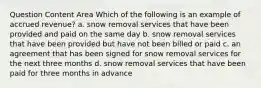 Question Content Area Which of the following is an example of accrued revenue? a. snow removal services that have been provided and paid on the same day b. snow removal services that have been provided but have not been billed or paid c. an agreement that has been signed for snow removal services for the next three months d. snow removal services that have been paid for three months in advance