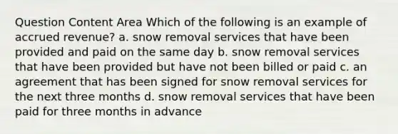 Question Content Area Which of the following is an example of accrued revenue? a. snow removal services that have been provided and paid on the same day b. snow removal services that have been provided but have not been billed or paid c. an agreement that has been signed for snow removal services for the next three months d. snow removal services that have been paid for three months in advance