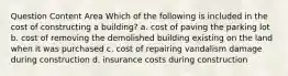 Question Content Area Which of the following is included in the cost of constructing a building? a. cost of paving the parking lot b. cost of removing the demolished building existing on the land when it was purchased c. cost of repairing vandalism damage during construction d. insurance costs during construction