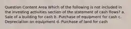 Question Content Area Which of the following is not included in the investing activities section of the statement of cash flows? a. Sale of a building for cash b. Purchase of equipment for cash c. Depreciation on equipment d. Purchase of land for cash