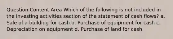 Question Content Area Which of the following is not included in the investing activities section of the statement of cash flows? a. Sale of a building for cash b. Purchase of equipment for cash c. Depreciation on equipment d. Purchase of land for cash