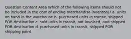 Question Content Area Which of the following items should not be included in the cost of ending merchandise inventory? a. units on hand in the warehouse b. purchased units in transit, shipped FOB destination c. sold units in transit, not invoiced, and shipped FOB destination d. purchased units in transit, shipped FOB shipping point