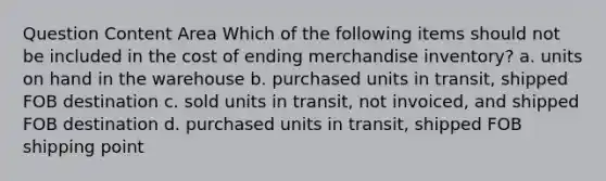 Question Content Area Which of the following items should not be included in the cost of ending merchandise inventory? a. units on hand in the warehouse b. purchased units in transit, shipped FOB destination c. sold units in transit, not invoiced, and shipped FOB destination d. purchased units in transit, shipped FOB shipping point