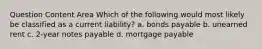 Question Content Area Which of the following would most likely be classified as a current liability? a. bonds payable b. unearned rent c. 2-year notes payable d. mortgage payable