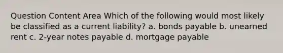 Question Content Area Which of the following would most likely be classified as a current liability? a. bonds payable b. unearned rent c. 2-year notes payable d. mortgage payable