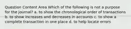 Question Content Area Which of the following is not a purpose for the journal? a. to show the chronological order of transactions b. to show increases and decreases in accounts c. to show a complete transaction in one place d. to help locate errors