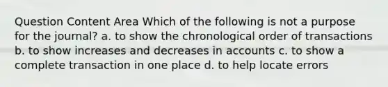 Question Content Area Which of the following is not a purpose for the journal? a. to show the chronological order of transactions b. to show increases and decreases in accounts c. to show a complete transaction in one place d. to help locate errors