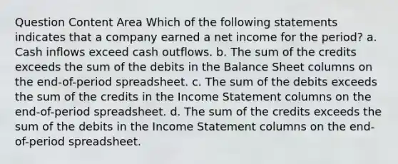 Question Content Area Which of the following statements indicates that a company earned a net income for the period? a. Cash inflows exceed cash outflows. b. The sum of the credits exceeds the sum of the debits in the Balance Sheet columns on the end-of-period spreadsheet. c. The sum of the debits exceeds the sum of the credits in the Income Statement columns on the end-of-period spreadsheet. d. The sum of the credits exceeds the sum of the debits in the Income Statement columns on the end-of-period spreadsheet.