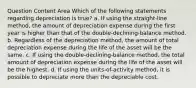 Question Content Area Which of the following statements regarding depreciation is true? a. If using the straight-line method, the amount of depreciation expense during the first year is higher than that of the double-declining-balance method. b. Regardless of the depreciation method, the amount of total depreciation expense during the life of the asset will be the same. c. If using the double-declining-balance method, the total amount of depreciation expense during the life of the asset will be the highest. d. If using the units-of-activity method, it is possible to depreciate more than the depreciable cost.