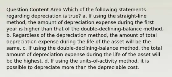 Question Content Area Which of the following statements regarding depreciation is true? a. If using the straight-line method, the amount of depreciation expense during the first year is higher than that of the double-declining-balance method. b. Regardless of the depreciation method, the amount of total depreciation expense during the life of the asset will be the same. c. If using the double-declining-balance method, the total amount of depreciation expense during the life of the asset will be the highest. d. If using the units-of-activity method, it is possible to depreciate more than the depreciable cost.