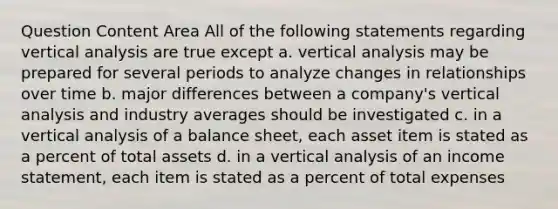 Question Content Area All of the following statements regarding vertical analysis are true except a. vertical analysis may be prepared for several periods to analyze changes in relationships over time b. major differences between a company's vertical analysis and industry averages should be investigated c. in a vertical analysis of a balance sheet, each asset item is stated as a percent of total assets d. in a vertical analysis of an income statement, each item is stated as a percent of total expenses