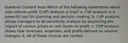 Question Content Area Which of the following statements about cost-volume-profit (CVP) analysis is true? a. CVP analysis is a powerful tool for planning and decision making. b. CVP analysis allows managers to do sensitivity analysis by examining the impact of various prices or cost levels on profit. c. CVP analysis shows how revenues, expenses, and profits behave as volume changes. d. All of these choices are correct.