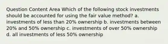 Question Content Area Which of the following stock investments should be accounted for using the fair value method? a. investments of less than 20% ownership b. investments between 20% and 50% ownership c. investments of over 50% ownership d. all investments of less 50% ownership