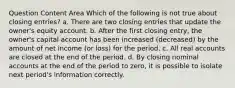 Question Content Area Which of the following is not true about closing entries? a. There are two closing entries that update the owner's equity account. b. After the first closing entry, the owner's capital account has been increased (decreased) by the amount of net income (or loss) for the period. c. All real accounts are closed at the end of the period. d. By closing nominal accounts at the end of the period to zero, it is possible to isolate next period's information correctly.