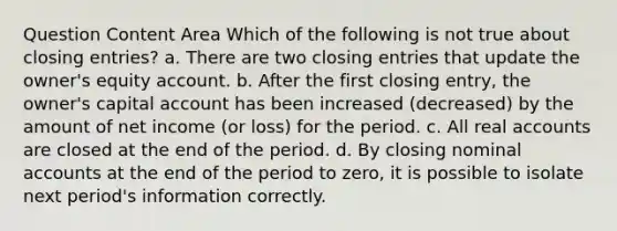 Question Content Area Which of the following is not true about closing entries? a. There are two closing entries that update the owner's equity account. b. After the first closing entry, the owner's capital account has been increased (decreased) by the amount of net income (or loss) for the period. c. All real accounts are closed at the end of the period. d. By closing nominal accounts at the end of the period to zero, it is possible to isolate next period's information correctly.