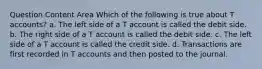 Question Content Area Which of the following is true about T accounts? a. The left side of a T account is called the debit side. b. The right side of a T account is called the debit side. c. The left side of a T account is called the credit side. d. Transactions are first recorded in T accounts and then posted to the journal.