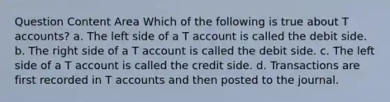 Question Content Area Which of the following is true about T accounts? a. The left side of a T account is called the debit side. b. The right side of a T account is called the debit side. c. The left side of a T account is called the credit side. d. Transactions are first recorded in T accounts and then posted to the journal.