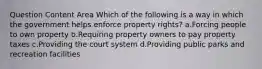 Question Content Area Which of the following is a way in which the government helps enforce property rights? a.Forcing people to own property b.Requiring property owners to pay property taxes c.Providing the court system d.Providing public parks and recreation facilities