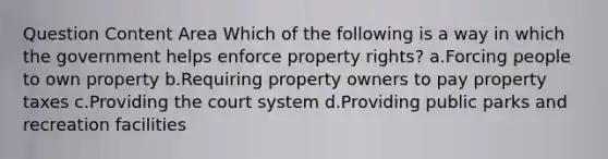 Question Content Area Which of the following is a way in which the government helps enforce property rights? a.Forcing people to own property b.Requiring property owners to pay property taxes c.Providing the court system d.Providing public parks and recreation facilities