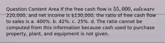 Question Content Area If the free cash flow is 55,000, sales are220,000, and net income is 130,000, the ratio of free cash flow to sales is a. 400%. b. 42%. c. 25%. d. The ratio cannot be computed from this information because cash used to purchase property, plant, and equipment is not given.