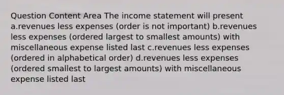 Question Content Area The income statement will present a.revenues less expenses (order is not important) b.revenues less expenses (ordered largest to smallest amounts) with miscellaneous expense listed last c.revenues less expenses (ordered in alphabetical order) d.revenues less expenses (ordered smallest to largest amounts) with miscellaneous expense listed last