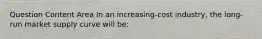 Question Content Area In an increasing-cost industry, the long-run market supply curve will be: