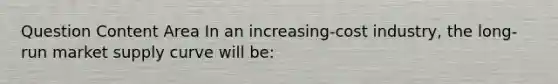 Question Content Area In an increasing-cost industry, the long-run market supply curve will be: