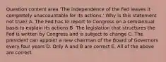 Question content area ​'The independence of the Fed leaves it completely unaccountable for its​ actions.' Why is this statement not​ true? A. The Fed has to report to Congress on a semiannual basis to explain its actions B. The legislation that structures the Fed is written by Congress and is subject to change C. The president can appoint a new chairman of the Board of Governors every four years D. Only A and B are correct E. All of the above are correct